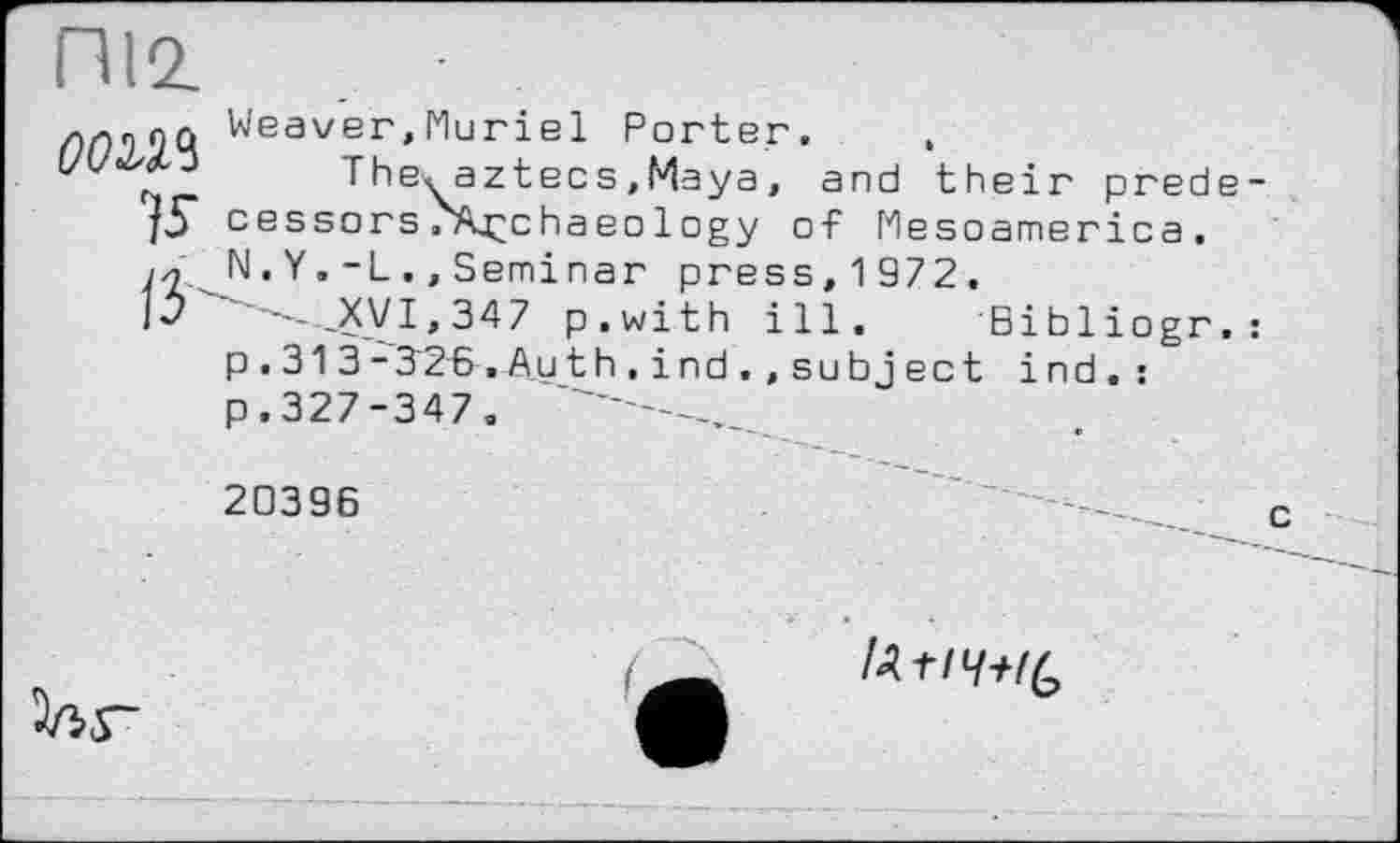 ﻿П12.
ллпоо Weaver,Muriel Porter.
The^aztecs.Maya, and their prede j5" cessors/Kçchaeo1ogy of Mesoamerica, //j N. Y.-L ., Seminar press, 1 972.
№	-'-_XVI,347 p.with ill. Bibliogr.
p . 313-326,Auth.і nd.,subject ind.: p.327-347.
20396
